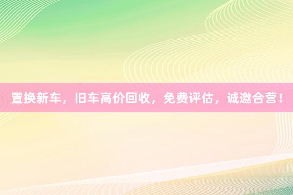 置换新车，旧车高价回收，免费评估，诚邀合营！