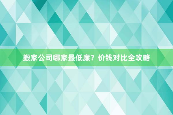 搬家公司哪家最低廉？价钱对比全攻略