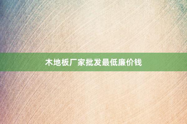 木地板厂家批发最低廉价钱
